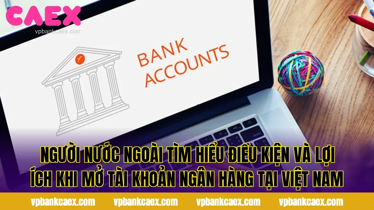 Người nước ngoài tìm hiểu điều kiện và lợi ích khi mở tài khoản ngân hàng tại Việt Nam